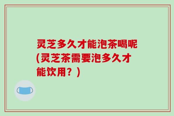 灵芝多久才能泡茶喝呢(灵芝茶需要泡多久才能饮用?) 灵芝多久才能泡茶喝呢(灵芝茶需要泡多久才能饮用?)