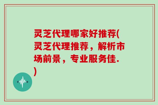 灵芝代理哪家好推荐(灵芝代理推荐,解析市场前景,专业服务佳.) 灵芝代理哪家好推荐(灵芝代理推荐,解析市场前景,专业服务佳.)
