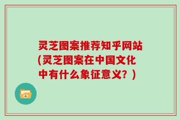 灵芝图案推荐知乎网站(灵芝图案在中国文化中有什么象征意义?) 灵芝图案推荐知乎网站(灵芝图案在中国文化中有什么象征意义?)