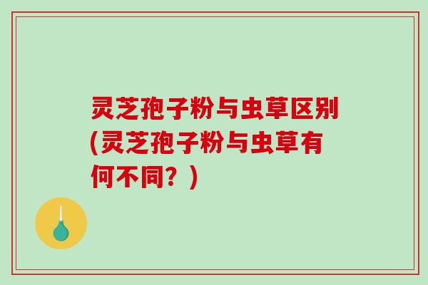 灵芝孢子粉与虫草区别(灵芝孢子粉与虫草有何不同?) 灵芝孢子粉与虫草区别(灵芝孢子粉与虫草有何不同?)