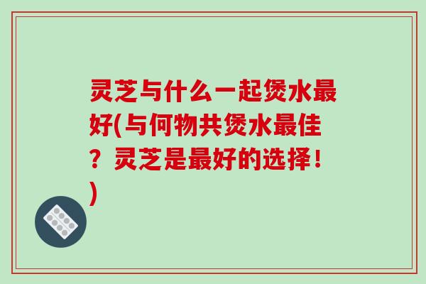 灵芝与什么一起煲水好(与何物共煲水佳?灵芝是好的选择!) 灵芝与什么一起煲水好(与何物共煲水佳?灵芝是好的选择!)
