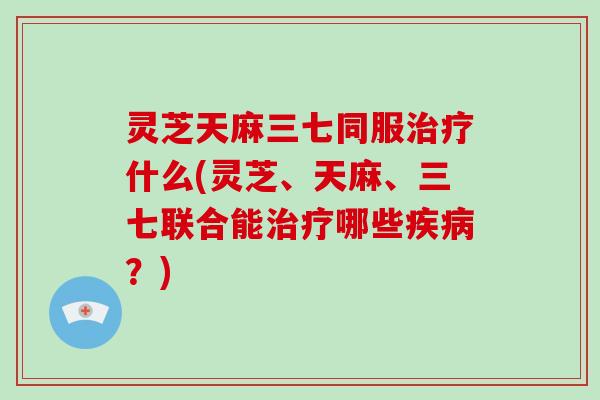 灵芝天麻三七同服什么(灵芝、天麻、三七联合能哪些?) 灵芝天麻三七同服什么(灵芝、天麻、三七联合能哪些?)