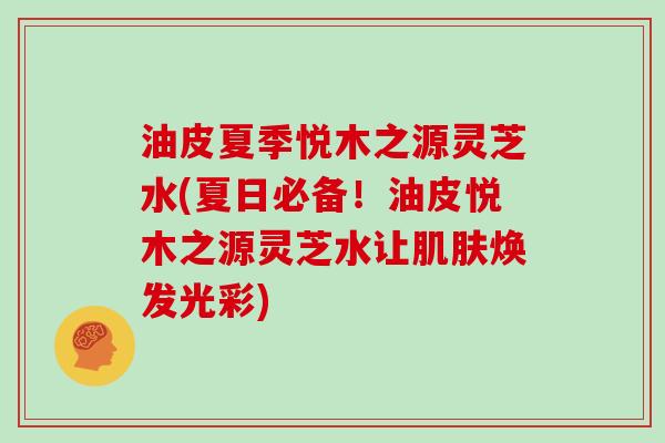 油皮夏季悦木之源灵芝水(夏日必备!油皮悦木之源灵芝水让焕发光彩) 油皮夏季悦木之源灵芝水(夏日必备!油皮悦木之源灵芝水让焕发光彩)