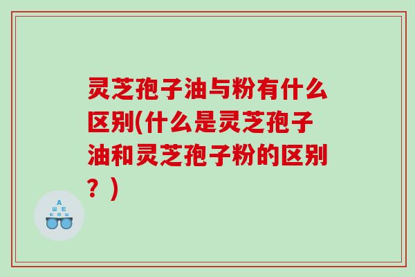 灵芝孢子油与粉有什么区别(什么是灵芝孢子油和灵芝孢子粉的区别?) 灵芝孢子油与粉有什么区别(什么是灵芝孢子油和灵芝孢子粉的区别?)