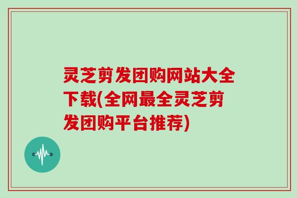 灵芝剪发团购网站大全下载(全网全灵芝剪发团购平台推荐) 灵芝剪发团购网站大全下载(全网全灵芝剪发团购平台推荐)