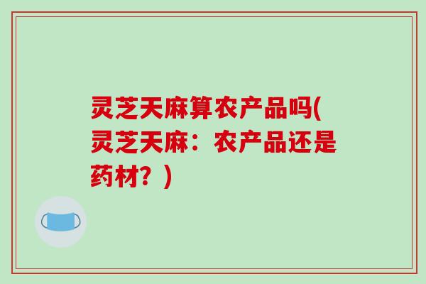 灵芝天麻算农产品吗(灵芝天麻:农产品还是药材?) 灵芝天麻算农产品吗(灵芝天麻:农产品还是药材?)
