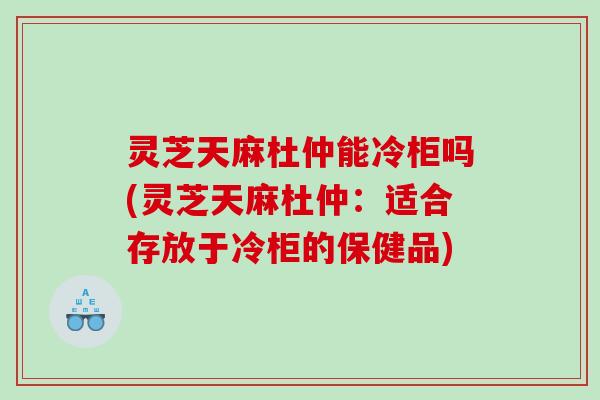 灵芝天麻杜仲能冷柜吗(灵芝天麻杜仲:适合存放于冷柜的保健品) 灵芝天麻杜仲能冷柜吗(灵芝天麻杜仲:适合存放于冷柜的保健品)