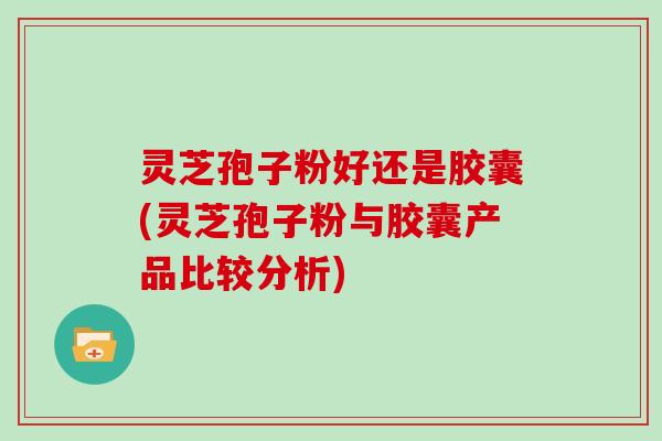 灵芝孢子粉好还是胶囊(灵芝孢子粉与胶囊产品比较分析) 灵芝孢子粉好还是胶囊(灵芝孢子粉与胶囊产品比较分析)