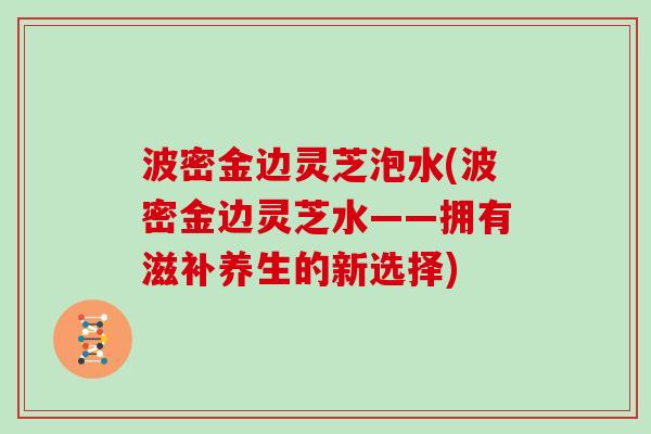 波密金边灵芝泡水(波密金边灵芝水——拥有滋补养生的新选择) 波密金边灵芝泡水(波密金边灵芝水——拥有滋补养生的新选择)