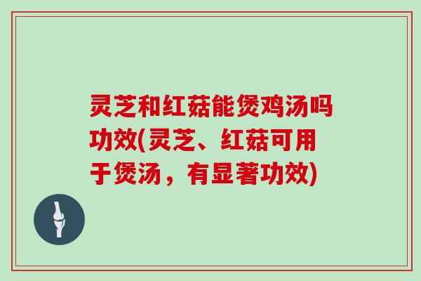 灵芝和红菇能煲鸡汤吗功效(灵芝、红菇可用于煲汤,有显著功效) 灵芝和红菇能煲鸡汤吗功效(灵芝、红菇可用于煲汤,有显著功效)