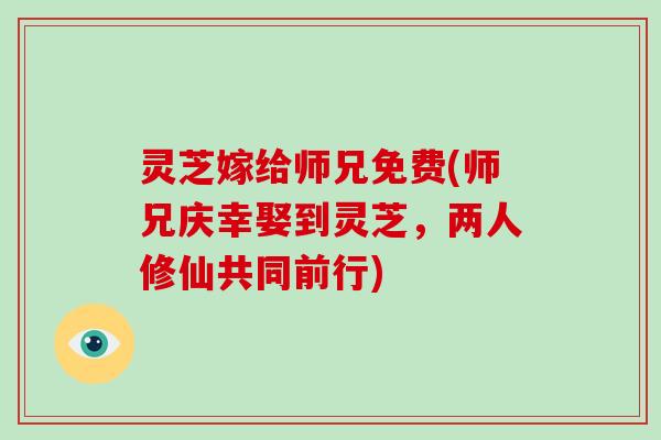 灵芝嫁给师兄免费(师兄庆幸娶到灵芝,两人修仙共同前行) 灵芝嫁给师兄免费(师兄庆幸娶到灵芝,两人修仙共同前行)
