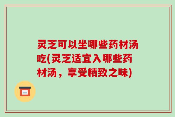 灵芝可以坐哪些药材汤吃(灵芝适宜入哪些药材汤,享受精致之味) 灵芝可以坐哪些药材汤吃(灵芝适宜入哪些药材汤,享受精致之味)
