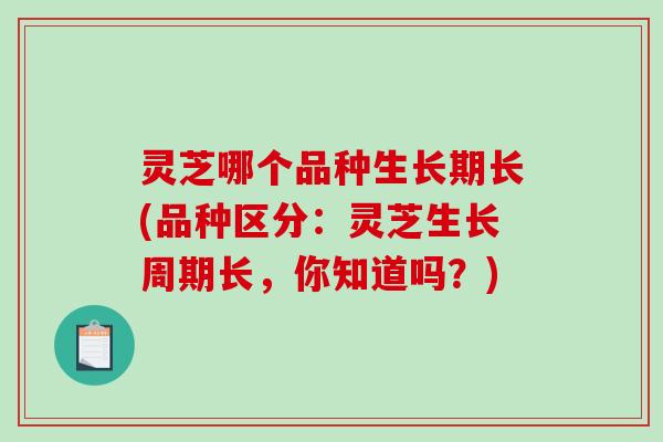 灵芝哪个品种生长期长(品种区分:灵芝生长周期长,你知道吗?) 灵芝哪个品种生长期长(品种区分:灵芝生长周期长,你知道吗?)