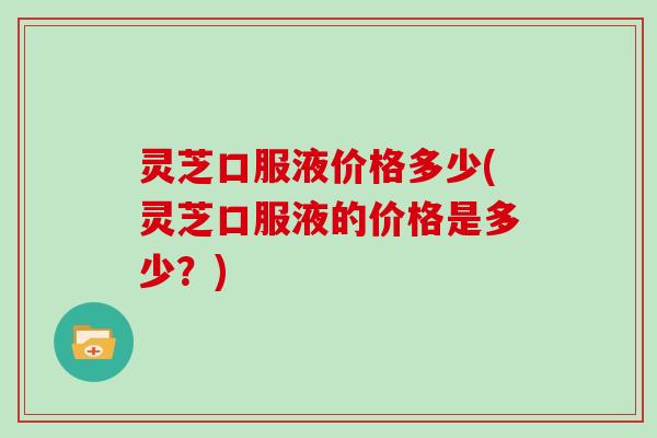 灵芝口服液价格多少(灵芝口服液的价格是多少?) 灵芝口服液价格多少(灵芝口服液的价格是多少?)