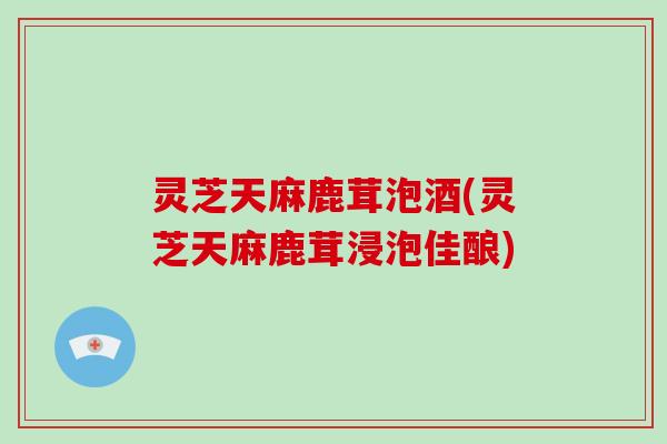 灵芝天麻鹿茸泡酒(灵芝天麻鹿茸浸泡佳酿) 灵芝天麻鹿茸泡酒(灵芝天麻鹿茸浸泡佳酿)