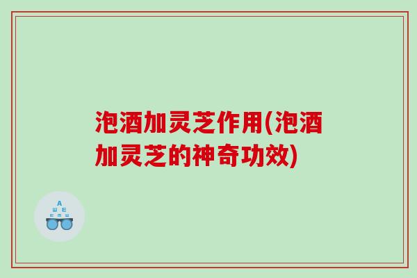 泡酒加灵芝作用(泡酒加灵芝的神奇功效) 泡酒加灵芝作用(泡酒加灵芝的神奇功效)