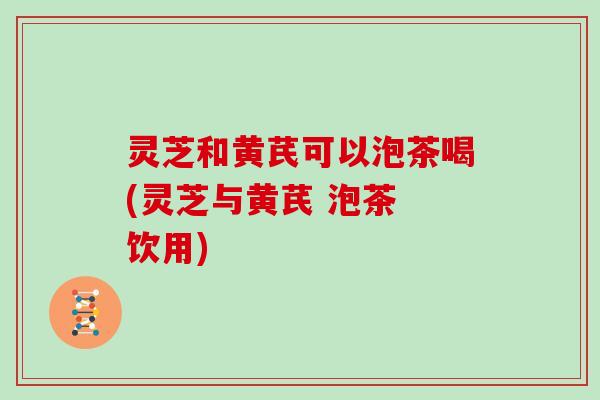 灵芝和黄芪可以泡茶喝(灵芝与黄芪 泡茶 饮用) 灵芝和黄芪可以泡茶喝(灵芝与黄芪 泡茶 饮用)