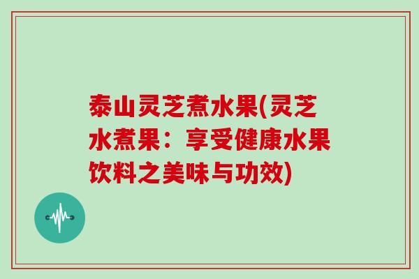 泰山灵芝煮水果(灵芝水煮果:享受健康水果饮料之美味与功效) 泰山灵芝煮水果(灵芝水煮果:享受健康水果饮料之美味与功效)