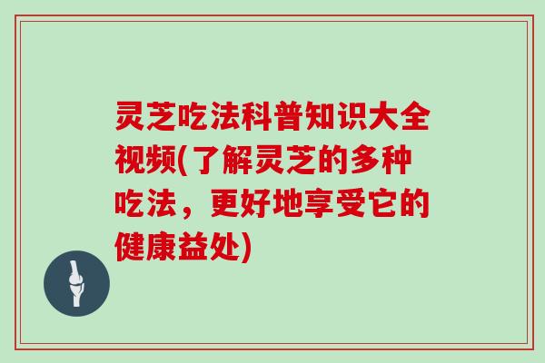 灵芝吃法科普知识大全视频(了解灵芝的多种吃法,更好地享受它的健康益处) 灵芝吃法科普知识大全视频(了解灵芝的多种吃法,更好地享受它的健康益处)