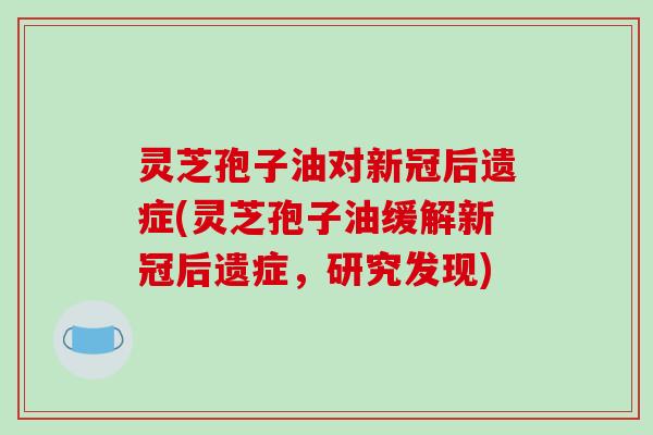 灵芝孢子油对新冠后遗症(灵芝孢子油缓解新冠后遗症,研究发现) 灵芝孢子油对新冠后遗症(灵芝孢子油缓解新冠后遗症,研究发现)
