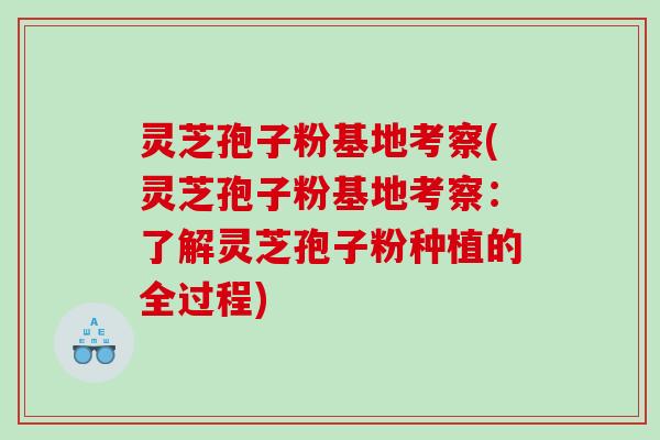 灵芝孢子粉基地考察(灵芝孢子粉基地考察:了解灵芝孢子粉种植的全过程) 灵芝孢子粉基地考察(灵芝孢子粉基地考察:了解灵芝孢子粉种植的全过程)