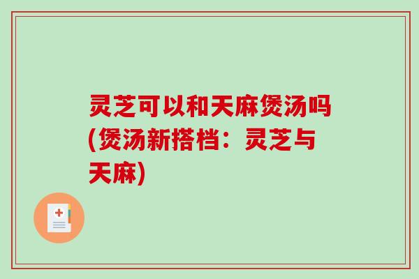 灵芝可以和天麻煲汤吗(煲汤新搭档:灵芝与天麻) 灵芝可以和天麻煲汤吗(煲汤新搭档:灵芝与天麻)