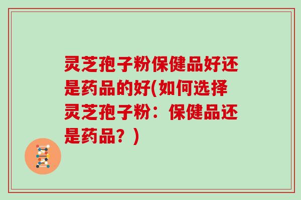 灵芝孢子粉保健品好还是药品的好(如何选择灵芝孢子粉：保健品还是药品？)
