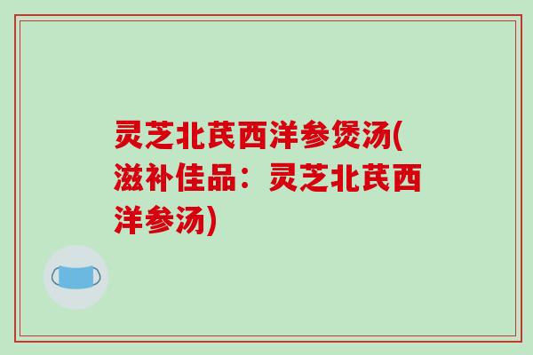 灵芝北芪西洋参煲汤(滋补佳品：灵芝北芪西洋参汤)