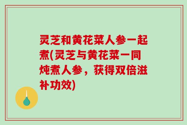 灵芝和黄花菜人参一起煮(灵芝与黄花菜一同炖煮人参,获得双倍滋补功效) 灵芝和黄花菜人参一起煮(灵芝与黄花菜一同炖煮人参,获得双倍滋补功效)