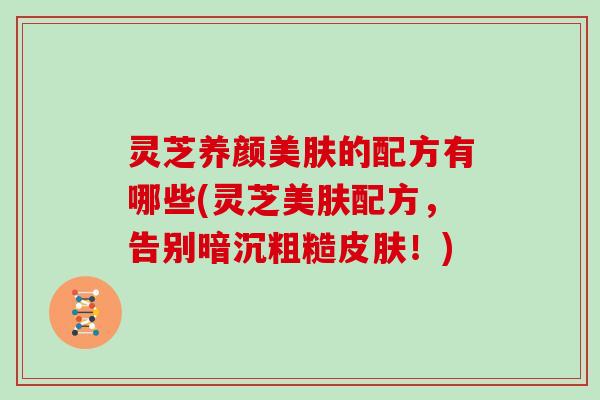 灵芝养颜美肤的配方有哪些(灵芝美肤配方，告别暗沉粗糙！)