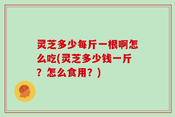 灵芝多少每斤一根啊怎么吃(灵芝多少钱一斤？怎么食用？)