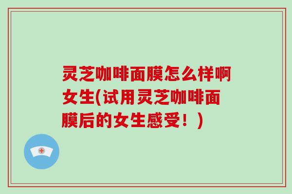 灵芝咖啡面膜怎么样啊女生(试用灵芝咖啡面膜后的女生感受！)