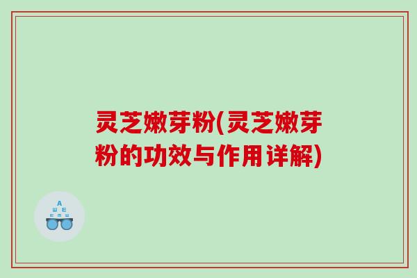 灵芝嫩芽粉(灵芝嫩芽粉的功效与作用详解) 灵芝嫩芽粉(灵芝嫩芽粉的功效与作用详解)