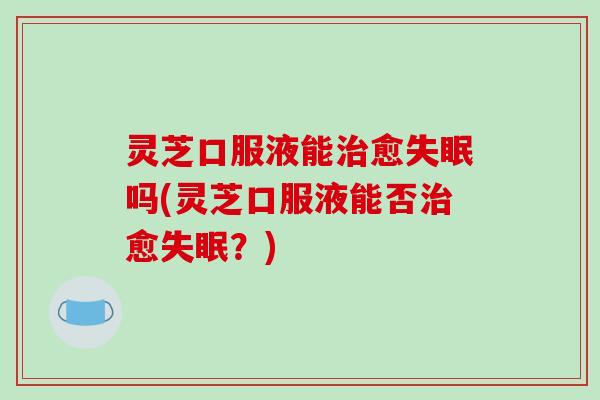 灵芝口服液能愈吗(灵芝口服液能否愈?) 灵芝口服液能愈吗(灵芝口服液能否愈?)