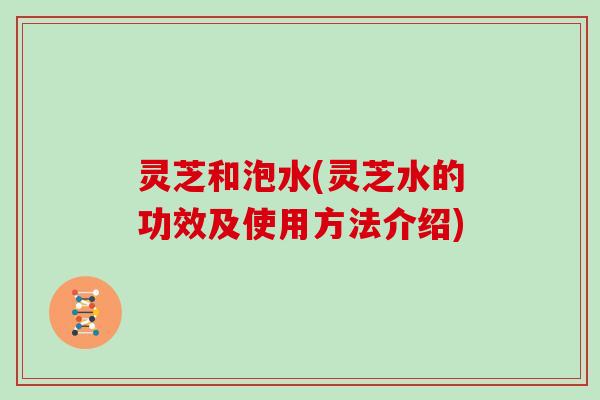 灵芝和泡水(灵芝水的功效及使用方法介绍) 灵芝和泡水(灵芝水的功效及使用方法介绍)