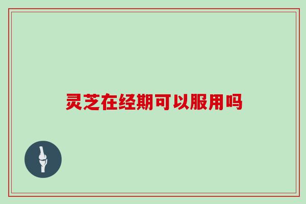 灵芝在经期可以服用吗 灵芝在经期可以服用吗