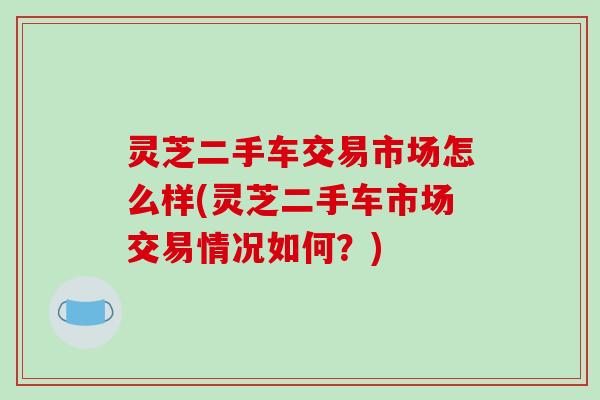 灵芝二手车交易市场怎么样(灵芝二手车市场交易情况如何?) 灵芝二手车交易市场怎么样(灵芝二手车市场交易情况如何?)