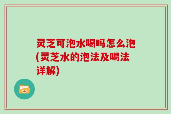 灵芝可泡水喝吗怎么泡(灵芝水的泡法及喝法详解)