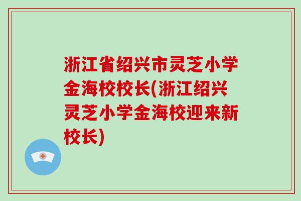 浙江省绍兴市灵芝小学金海校校长(浙江绍兴灵芝小学金海校迎来新校长) 浙江省绍兴市灵芝小学金海校校长(浙江绍兴灵芝小学金海校迎来新校长)