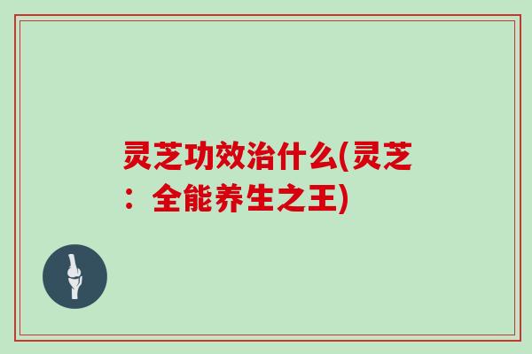 灵芝功效什么(灵芝:全能养生之王) 灵芝功效什么(灵芝:全能养生之王)