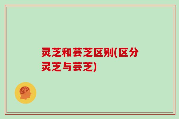 灵芝和芸芝区别(区分灵芝与芸芝)