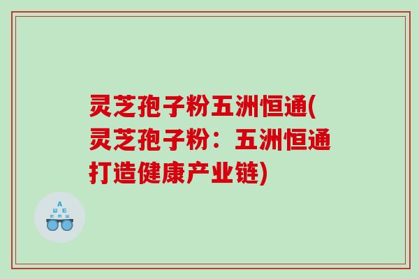灵芝孢子粉五洲恒通(灵芝孢子粉:五洲恒通打造健康产业链) 灵芝孢子粉五洲恒通(灵芝孢子粉:五洲恒通打造健康产业链)