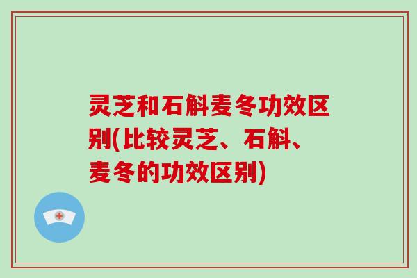 灵芝和石斛麦冬功效区别(比较灵芝、石斛、麦冬的功效区别) 灵芝和石斛麦冬功效区别(比较灵芝、石斛、麦冬的功效区别)
