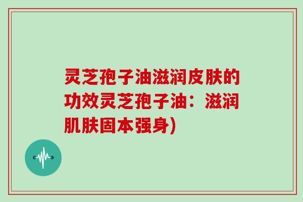 灵芝孢子油滋润的功效灵芝孢子油:滋润固本强身) 灵芝孢子油滋润的功效灵芝孢子油:滋润固本强身)