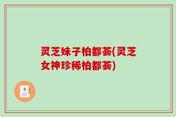 灵芝妹子柏都荟(灵芝女神珍稀柏都荟) 灵芝妹子柏都荟(灵芝女神珍稀柏都荟)