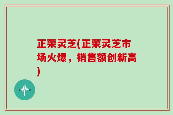 正荣灵芝(正荣灵芝市场火爆，销售额创新高)