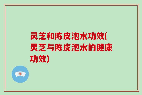 灵芝和陈皮泡水功效(灵芝与陈皮泡水的健康功效) 灵芝和陈皮泡水功效(灵芝与陈皮泡水的健康功效)