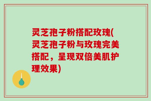灵芝孢子粉搭配玫瑰(灵芝孢子粉与玫瑰完美搭配,呈现双倍美肌护理效果) 灵芝孢子粉搭配玫瑰(灵芝孢子粉与玫瑰完美搭配,呈现双倍美肌护理效果)