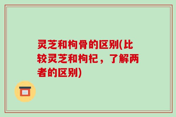灵芝和枸骨的区别(比较灵芝和枸杞，了解两者的区别)