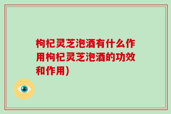 枸杞灵芝泡酒有什么作用枸杞灵芝泡酒的功效和作用) 枸杞灵芝泡酒有什么作用枸杞灵芝泡酒的功效和作用)